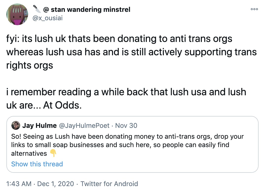 fyi: its lush uk thats been donating to anti trans orgs whereas lush usa has and is still actively supporting trans rights orgs i remember reading a while back that lush usa and lush uk are... At Odds.