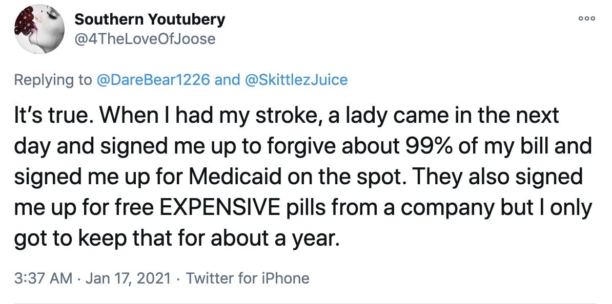 It’s true. When I had my stroke, a lady came in the next day and signed me up to forgive about 99% of my bill and signed me up for Medicaid on the spot. They also signed me up for free EXPENSIVE pills from a company but I only got to keep that for about a year.