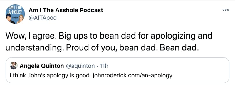 "Wow, I agree. Big ups to bean dad for apologizing and understanding. Proud of you, bean dad. Bean dad." embedded tweet from @aquinton: I think John’s apology is good. http://johnroderick.com/an-apology