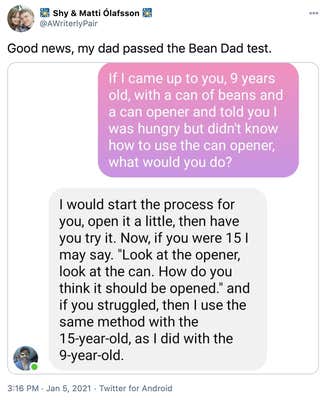 "Good news, my dad passed the Bean Dad test." screenshots of a text conversation with OP in pink and her father in grey. OP: If I came up to you, 9 years old, with a can of beans and a can opener and told you I was hungry but didn't know how to use the can opener, what would you do? OP's father: I would start the process for you, open it a little, then have you try it. Now if you were 15 I might say "look at the opener, look at the can. How do you think it should be opened?" and if you struggled, then I use the same method with the 15 year old, as I did with the 9 year old