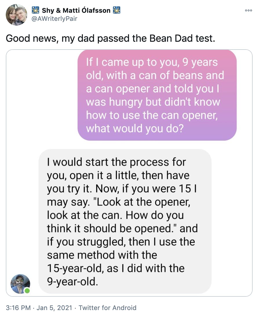 'Good news, my dad passed the Bean Dad test.' screenshots of a text conversation with OP in pink and her father in grey. OP: If I came up to you, 9 years old, with a can of beans and a can opener and told you I was hungry but didn't know how to use the can opener, what would you do? OP's father: I would start the process for you, open it a little, then have you try it. Now if you were 15 I might say 'look at the opener, look at the can. How do you think it should be opened?' and if you struggled, then I use the same method with the 15 year old, as I did with the 9 year old