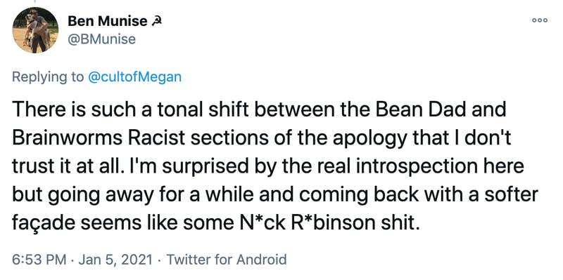 There is such a tonal shift between the Bean Dad and Brainworms Racist sections of the apology that I don't trust it at all. I'm surprised by the real introspection here but going away for a while and coming back with a softer façade seems like some N*ck R*binson shit.