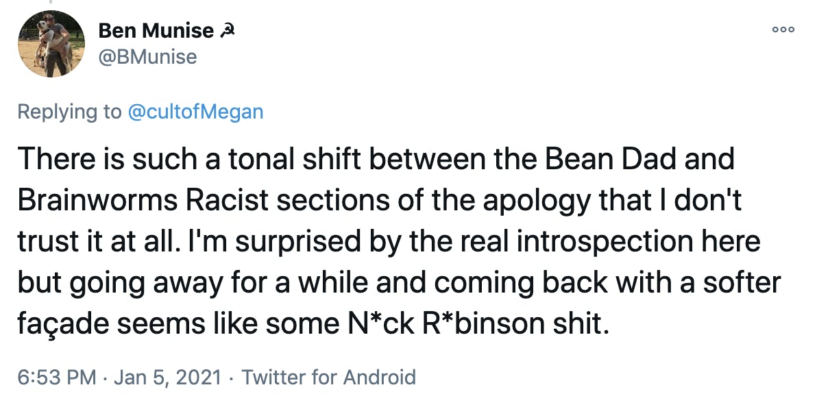 There is such a tonal shift between the Bean Dad and Brainworms Racist sections of the apology that I don't trust it at all. I'm surprised by the real introspection here but going away for a while and coming back with a softer façade seems like some N*ck R*binson shit.
