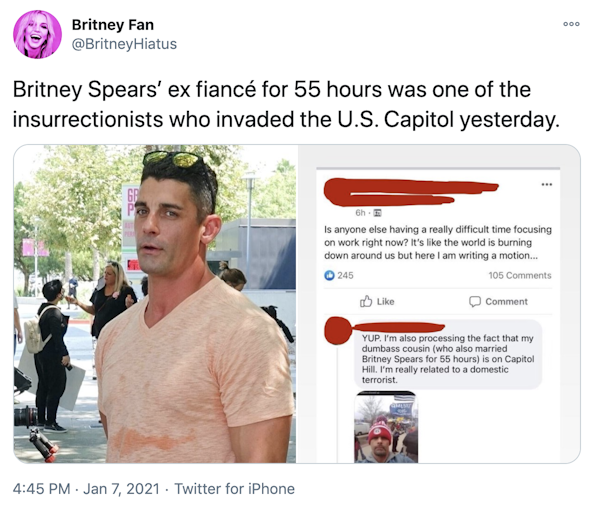 "Britney Spears’ ex fiancé for 55 hours was one of the insurrectionists who invaded the U.S. Capitol yesterday." On left, a photograph of Jason Alexander, a dark haired white man with sunglasses on top of his short hair and a v necked peach t-shirt, on the right a screenshot of a Facebook post with the names blocked out in red, the post reads "Is anyone else having trouble focusing on work right now? It's like the world is burning down around us but here I am writing a motion..." The comment reads "YUP. I'm also processing the fact that my dumbass cousin (who also marries Britney Spears for 55 hours) is on Capitol Hill. I'm really related to a domestic terrorist." The comment features another selfie of Alexander, wearing a red and white bobble hat, seemingly taken on Capitol Hill
