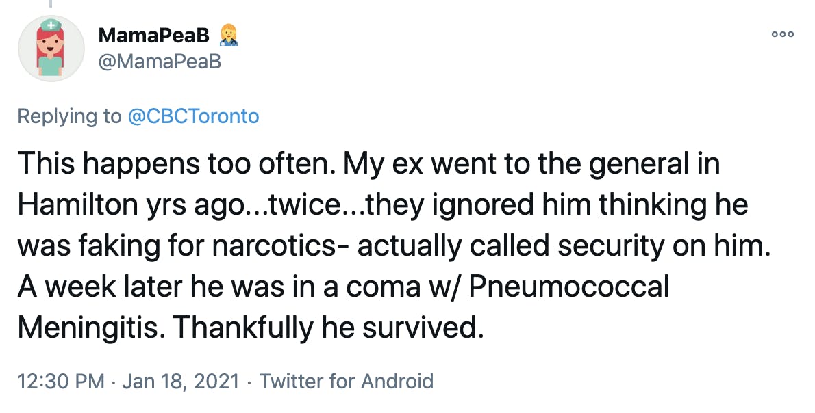 This happens too often. My ex went to the general in Hamilton yrs ago...twice...they ignored him thinking he was faking for narcotics- actually called security on him. A week later he was in a coma w/ Pneumococcal Meningitis. Thankfully he survived.