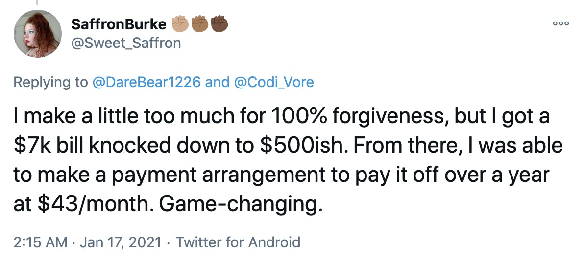 I make a little too much for 100% forgiveness, but I got a $7k bill knocked down to $500ish. From there, I was able to make a payment arrangement to pay it off over a year at $43/month. Game-changing.