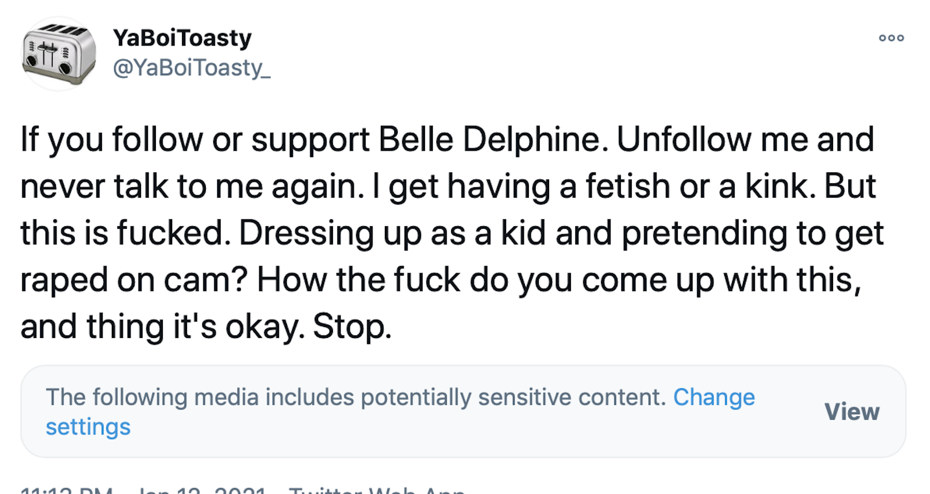 If you follow or support Belle Delphine. Unfollow me and never talk to me again. I get having a fetish or a kink. But this is fucked. Dressing up as a kid and pretending to get raped on cam? How the fuck do you come up with this, and thing it's okay. Stop.