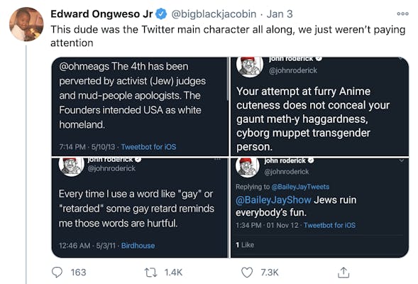 "This dude was the Twitter main character all along, we just weren’t paying attention" Four screenshots of Rodericks tweets "@ohmeags the 4th has been perverted by activist (Jew) judges and mud-people apologists. The founders intended USA as white homeland." "Your attempt at furry anime cuteness does not conceal your gaunt meth-y haggardness, cyborg muppet transgender person" "Every time I use a word like "gay" or "retarded" some gay retard reminds me those words are hurtful" "@BaileyJayShow Jews ruin everybody's fun"
