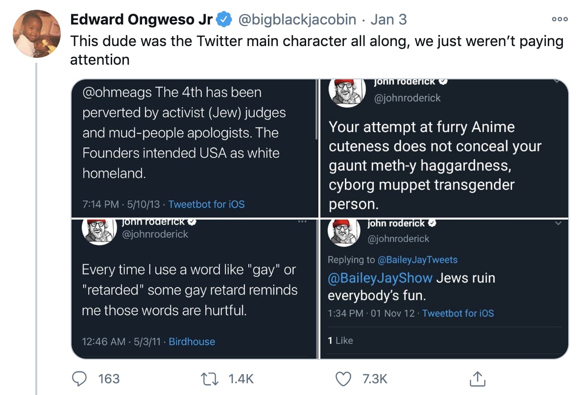 'This dude was the Twitter main character all along, we just weren’t paying attention' Four screenshots of Rodericks tweets '@ohmeags the 4th has been perverted by activist (Jew) judges and mud-people apologists. The founders intended USA as white homeland.' 'Your attempt at furry anime cuteness does not conceal your gaunt meth-y haggardness, cyborg muppet transgender person' 'Every time I use a word like 'gay' or 'retarded' some gay retard reminds me those words are hurtful' '@BaileyJayShow Jews ruin everybody's fun'