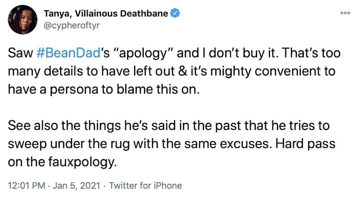Saw #BeanDad’s “apology” and I don’t buy it. That’s too many details to have left out & it’s mighty convenient to have a persona to blame this on.  See also the things he’s said in the past that he tries to sweep under the rug with the same excuses. Hard pass on the fauxpology.