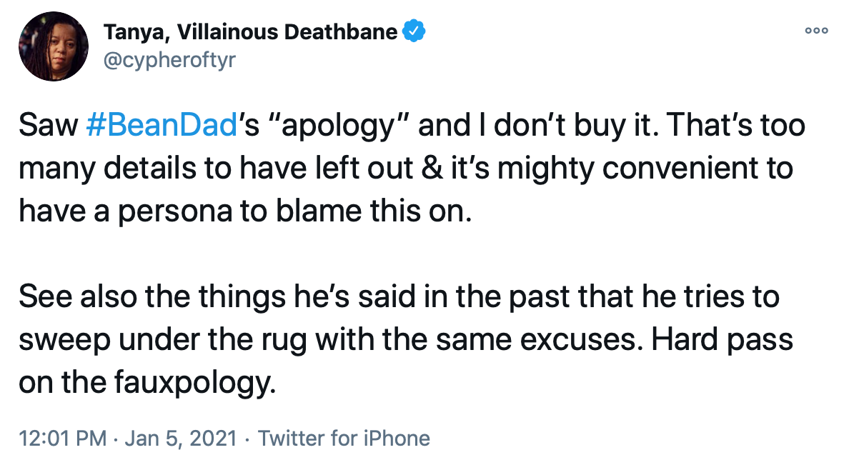 Saw #BeanDad’s “apology” and I don’t buy it. That’s too many details to have left out & it’s mighty convenient to have a persona to blame this on. See also the things he’s said in the past that he tries to sweep under the rug with the same excuses. Hard pass on the fauxpology.