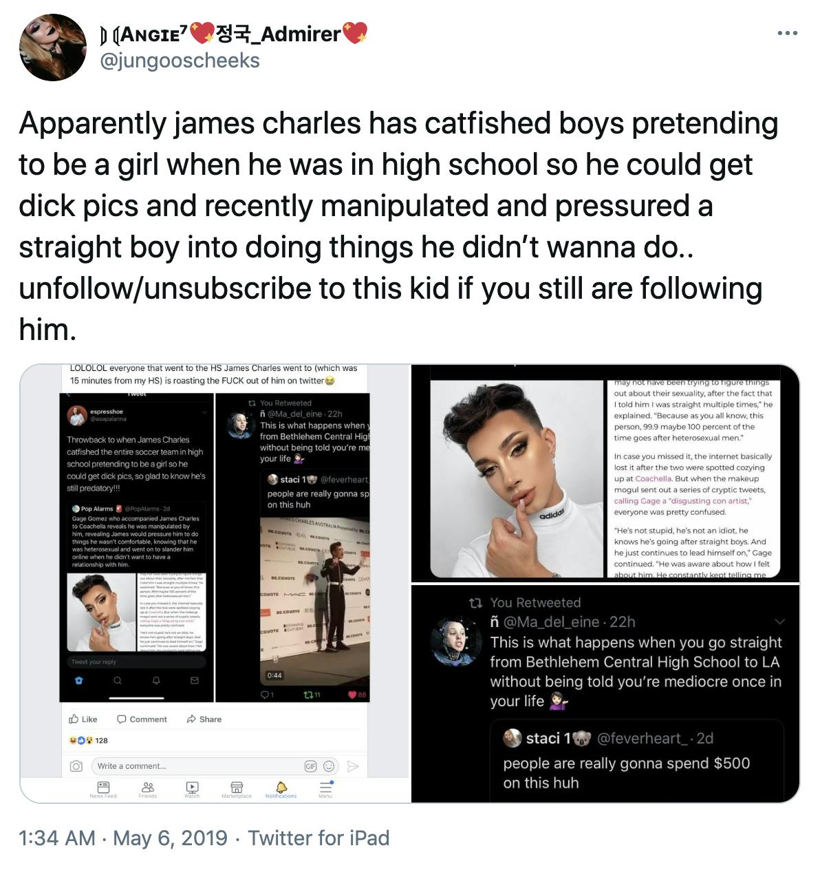 'Apparently james charles has catfished boys pretending to be a girl when he was in high school so he could get dick pics and recently manipulated and pressured a straight boy into doing things he didn’t wanna do.. unfollow/unsubscribe to this kid if you still are following him.' screenshots of tweets. One says 'LOLOLOL everyone that went to the high school James Charles went to (which was 15 mins from my high school) is roasting the fuck out of him on Twitter' The tweets embedded within that tweet say 'Throwback to when James Charles catfishes the entire soccer team in high school pretending to be a girl so he could get dick pics, so glad to know he's still predatory!!!' embedded within that is a tweet by Pop Alarms saying 'Gage Gomez who accompanied James Charles to Coachella reveals he was manipulated by him, revealing James would pressure him to do things he wasn't comfortable, knowing that he was heterosexual and went on to slander him online when he didn't want to have a relationship with him' besides a picture of Charles in full makeup
