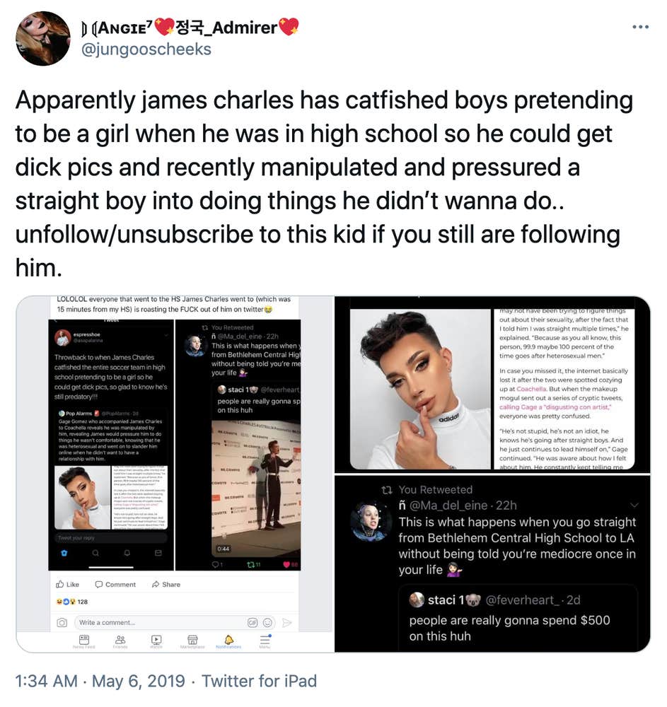 "Apparently james charles has catfished boys pretending to be a girl when he was in high school so he could get dick pics and recently manipulated and pressured a straight boy into doing things he didn’t wanna do.. unfollow/unsubscribe to this kid if you still are following him." screenshots of tweets. One says "LOLOLOL everyone that went to the high school James Charles went to (which was 15 mins from my high school) is roasting the fuck out of him on Twitter" The tweets embedded within that tweet say "Throwback to when James Charles catfishes the entire soccer team in high school pretending to be a girl so he could get dick pics, so glad to know he's still predatory!!!" embedded within that is a tweet by Pop Alarms saying "Gage Gomez who accompanied James Charles to Coachella reveals he was manipulated by him, revealing James would pressure him to do things he wasn't comfortable, knowing that he was heterosexual and went on to slander him online when he didn't want to have a relationship with him" besides a picture of Charles in full makeup