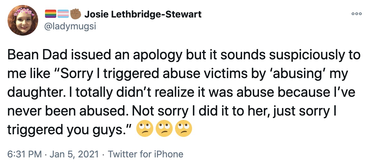 Bean Dad issued an apology but it sounds suspiciously to me like “Sorry I triggered abuse victims by ‘abusing’ my daughter. I totally didn’t realize it was abuse because I’ve never been abused. Not sorry I did it to her, just sorry I triggered you guys.” Face with rolling eyesFace with rolling eyesFace with rolling eyes