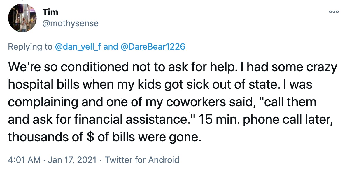 We're so conditioned not to ask for help. I had some crazy hospital bills when my kids got sick out of state. I was complaining and one of my coworkers said, 'call them and ask for financial assistance.' 15 min. phone call later, thousands of $ of bills were gone.