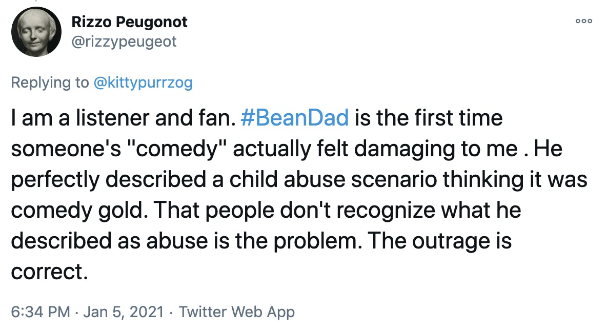 I am a listener and fan. #BeanDad is the first time someone's 'comedy' actually felt damaging to me . He perfectly described a child abuse scenario thinking it was comedy gold. That people don't recognize what he described as abuse is the problem. The outrage is correct.