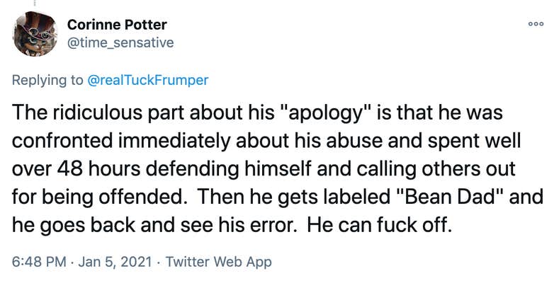 The ridiculous part about his "apology" is that he was confronted immediately about his abuse and spent well over 48 hours defending himself and calling others out for being offended. Then he gets labeled "Bean Dad" and he goes back and see his error. He can fuck off.
