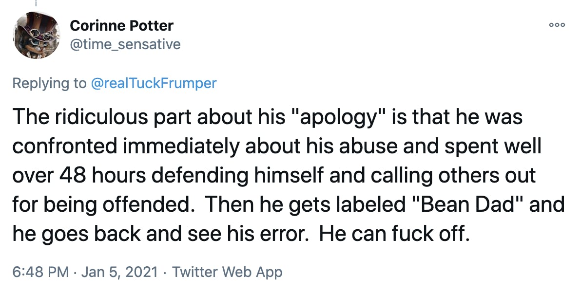The ridiculous part about his 'apology' is that he was confronted immediately about his abuse and spent well over 48 hours defending himself and calling others out for being offended. Then he gets labeled 'Bean Dad' and he goes back and see his error. He can fuck off.
