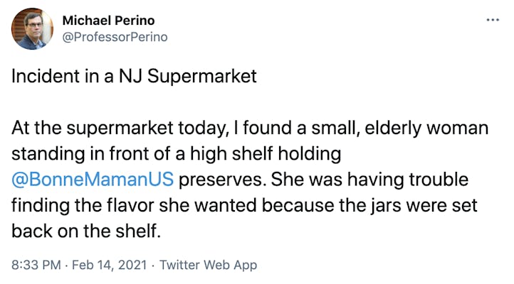 Incident in a NJ Supermarket   At the supermarket today, I found a small, elderly woman standing in front of a high shelf holding  @BonneMamanUS  preserves. She was having trouble finding the flavor she wanted because the jars were set back on the shelf.