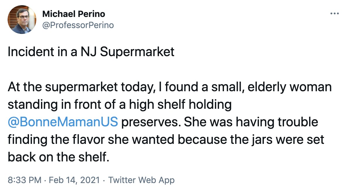 Incident in a NJ Supermarket At the supermarket today, I found a small, elderly woman standing in front of a high shelf holding @BonneMamanUS preserves. She was having trouble finding the flavor she wanted because the jars were set back on the shelf.