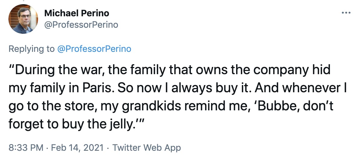 “During the war, the family that owns the company hid my family in Paris. So now I always buy it. And whenever I go to the store, my grandkids remind me, ‘Bubbe, don’t forget to buy the jelly.’”