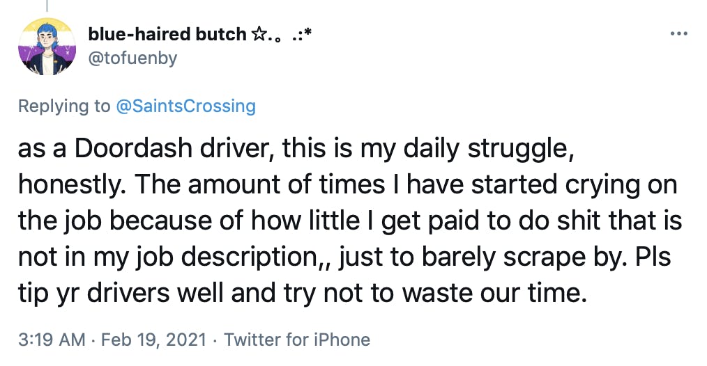 as a Doordash driver, this is my daily struggle, honestly. The amount of times I have started crying on the job because of how little I get paid to do shit that is not in my job description,, just to barely scrape by. Pls tip yr drivers well and try not to waste our time.