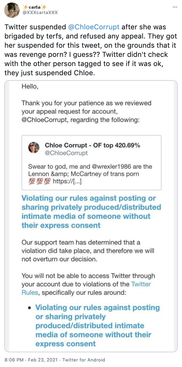 'Twitter suspended @ChloeCorrupt after she was brigaded by terfs, and refused any appeal. They got her suspended for this tweet, on the grounds that it was revenge porn? I guess?? Twitter didn't check with the other person tagged to see if it was ok, they just suspended Chloe.' a screenshot from Twitter saying that they've reviewed the appeal and found that the tweet did violate their rule about sharing privately produced/distributed intimate media of someone without their consent and that the ban will be upheld. The tweet the ban was raised over features a professionally made porn video, consensually made and distributed