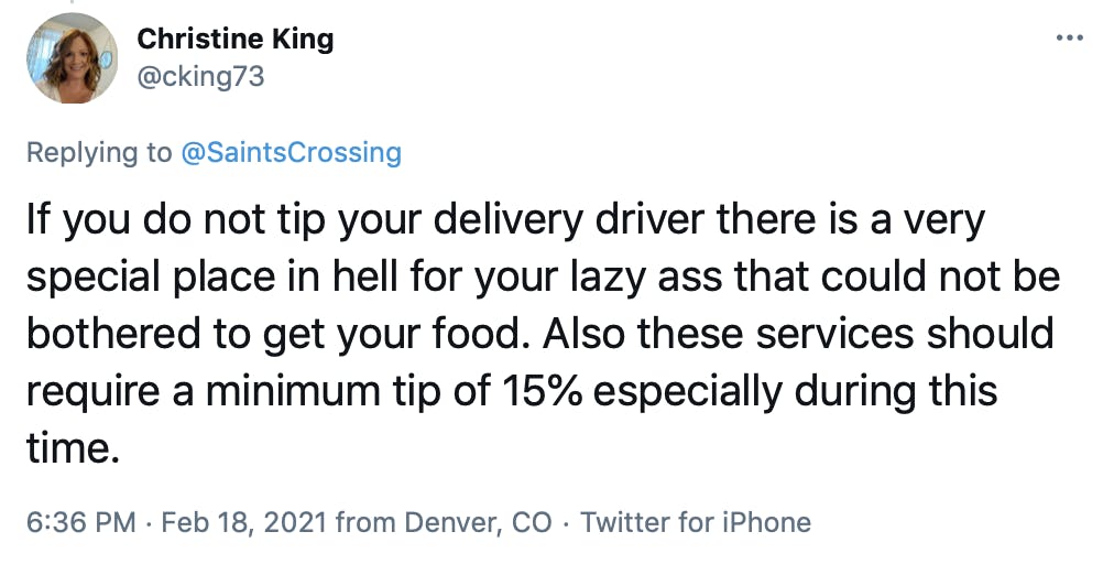 If you do not tip your delivery driver there is a very special place in hell for your lazy ass that could not be bothered to get your food. Also these services should require a minimum tip of 15% especially during this time.