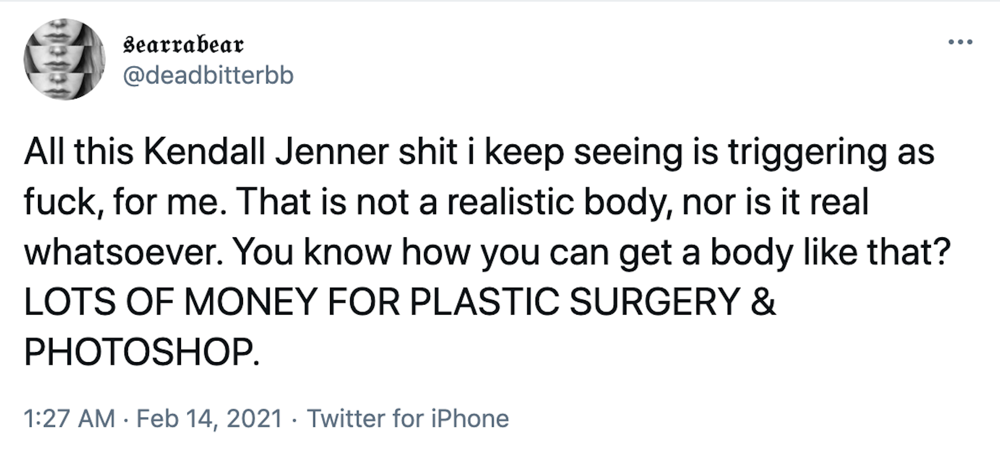 All this Kendall Jenner shit i keep seeing is triggering as fuck, for me. That is not a realistic body, nor is it real whatsoever. You know how you can get a body like that? LOTS OF MONEY FOR PLASTIC SURGERY & PHOTOSHOP.