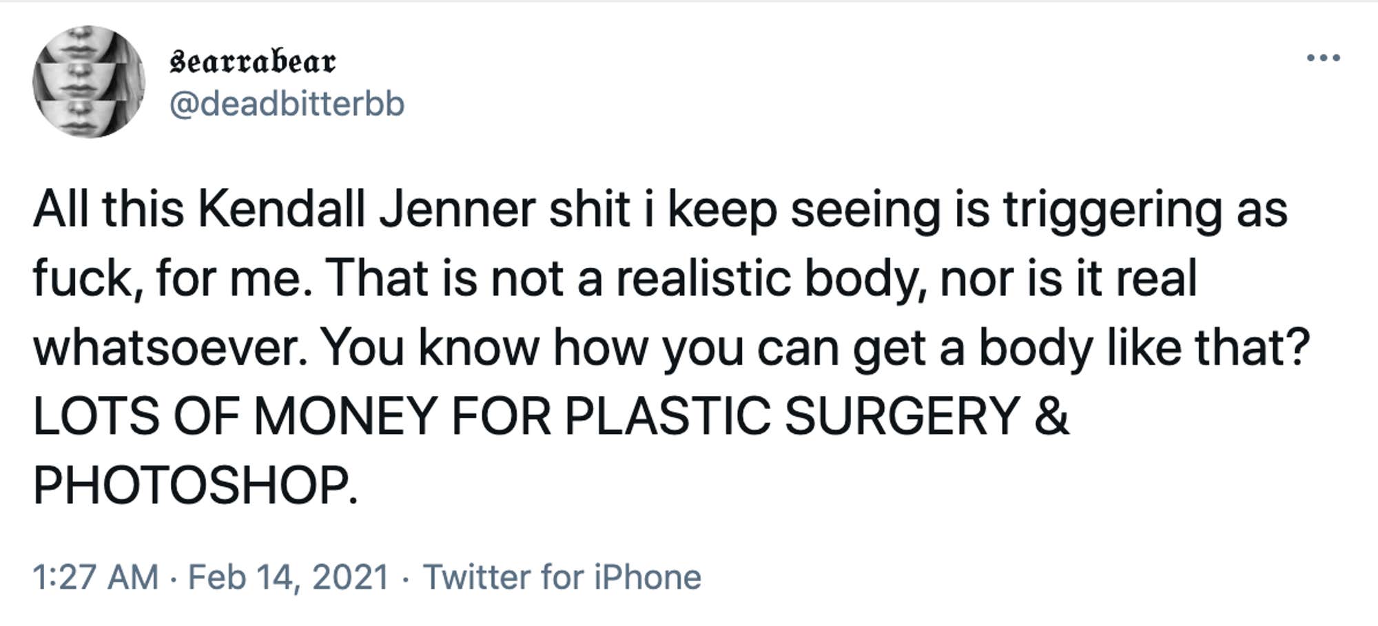 All this Kendall Jenner shit i keep seeing is triggering as fuck, for me. That is not a realistic body, nor is it real whatsoever. You know how you can get a body like that? LOTS OF MONEY FOR PLASTIC SURGERY & PHOTOSHOP.