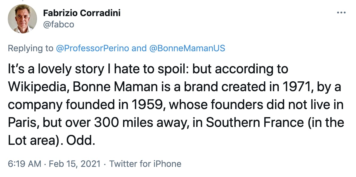 It’s a lovely story I hate to spoil: but according to Wikipedia, Bonne Maman is a brand created in 1971, by a company founded in 1959, whose founders did not live in Paris, but over 300 miles away, in Southern France (in the Lot area). Odd.