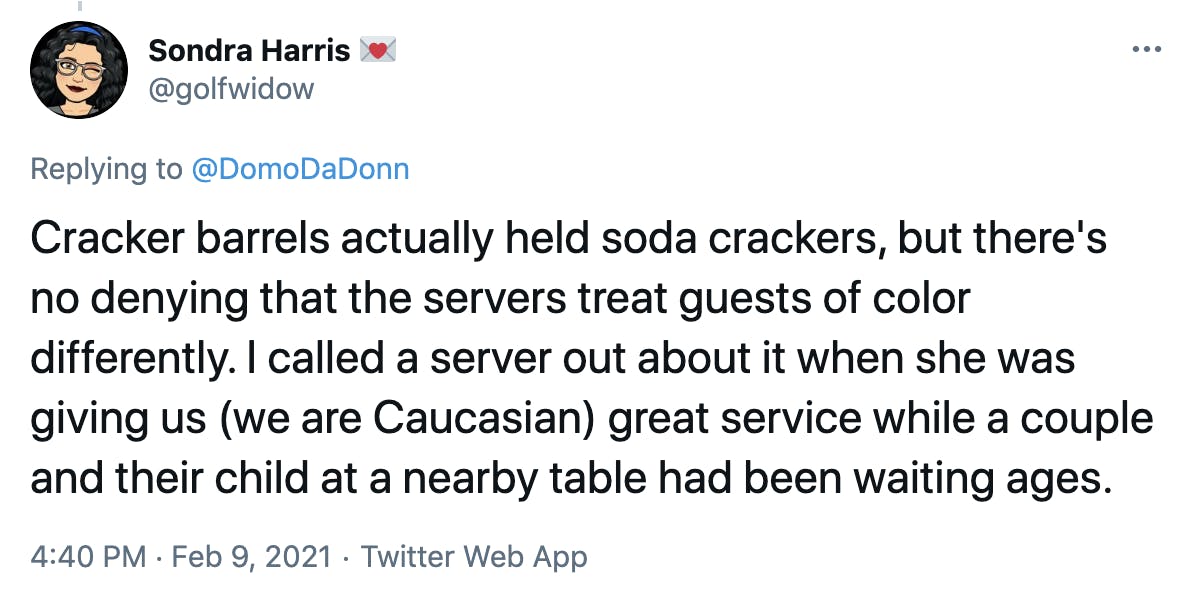 Cracker barrels actually held soda crackers, but there's no denying that the servers treat guests of color differently. I called a server out about it when she was giving us (we are Caucasian) great service while a couple and their child at a nearby table had been waiting ages.