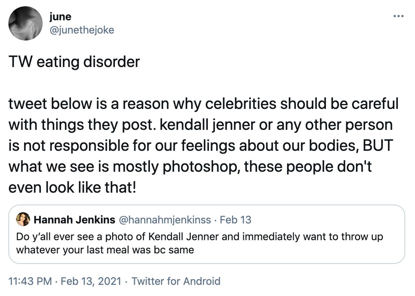 TW eating disorder  tweet below is a reason why celebrities should be careful with things they post. kendall jenner or any other person is not responsible for our feelings about our bodies, BUT what we see is mostly photoshop, these people don't even look like that! Embedded tweet from @HannahJenkins: Do y’all ever see a photo of Kendall Jenner and immediately want to throw up whatever your last meal was bc same 