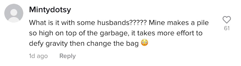 Mintydotsy: What is with some husbands????? Mine makes a pile so high on top of the garbage, it takes more effort to defy gravity than change the bag.