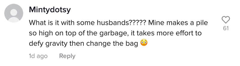 Mintydotsy: What is with some husbands????? Mine makes a pile so high on top of the garbage, it takes more effort to defy gravity than change the bag.