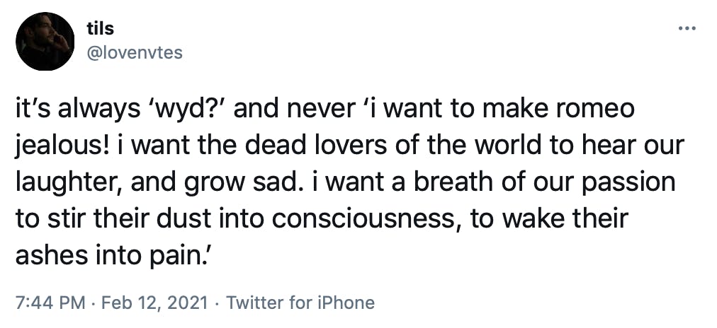 it’s always ‘wyd?’ and never ‘i want to make romeo jealous! i want the dead lovers of the world to hear our laughter, and grow sad. i want a breath of our passion to stir their dust into consciousness, to wake their ashes into pain.’
