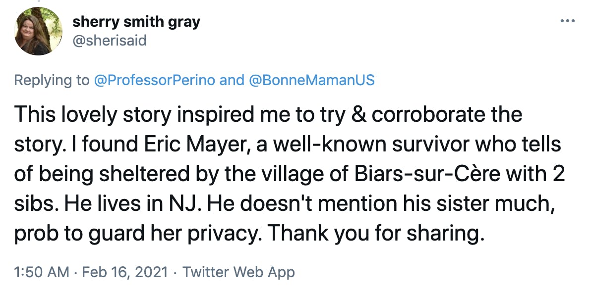 This lovely story inspired me to try & corroborate the story. I found Eric Mayer, a well-known survivor who tells of being sheltered by the village of Biars-sur-Cère with 2 sibs. He lives in NJ. He doesn't mention his sister much, prob to guard her privacy. Thank you for sharing.
