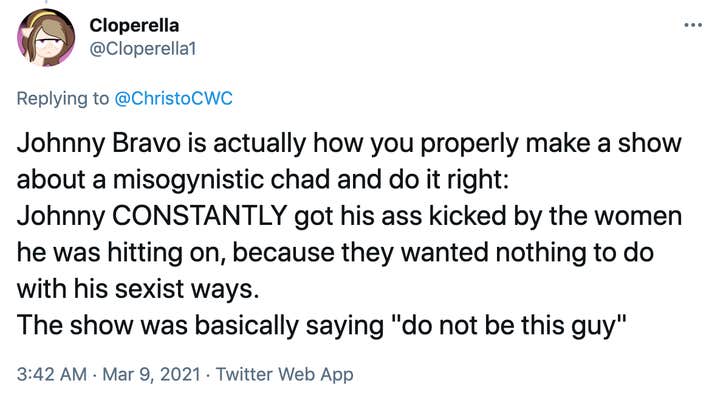 Johnny Bravo is actually how you properly make a show about a misogynistic chad and do it right: Johnny CONSTANTLY got his ass kicked by the women he was hitting on, because they wanted nothing to do with his sexist ways. The show was basically saying "do not be this guy"