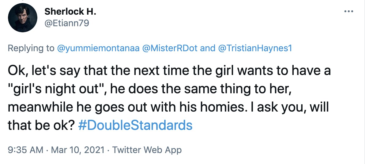 Ok, let's say that the next time the girl wants to have a 'girl's night out', he does the same thing to her, meanwhile he goes out with his homies. I ask you, will that be ok? #DoubleStandards