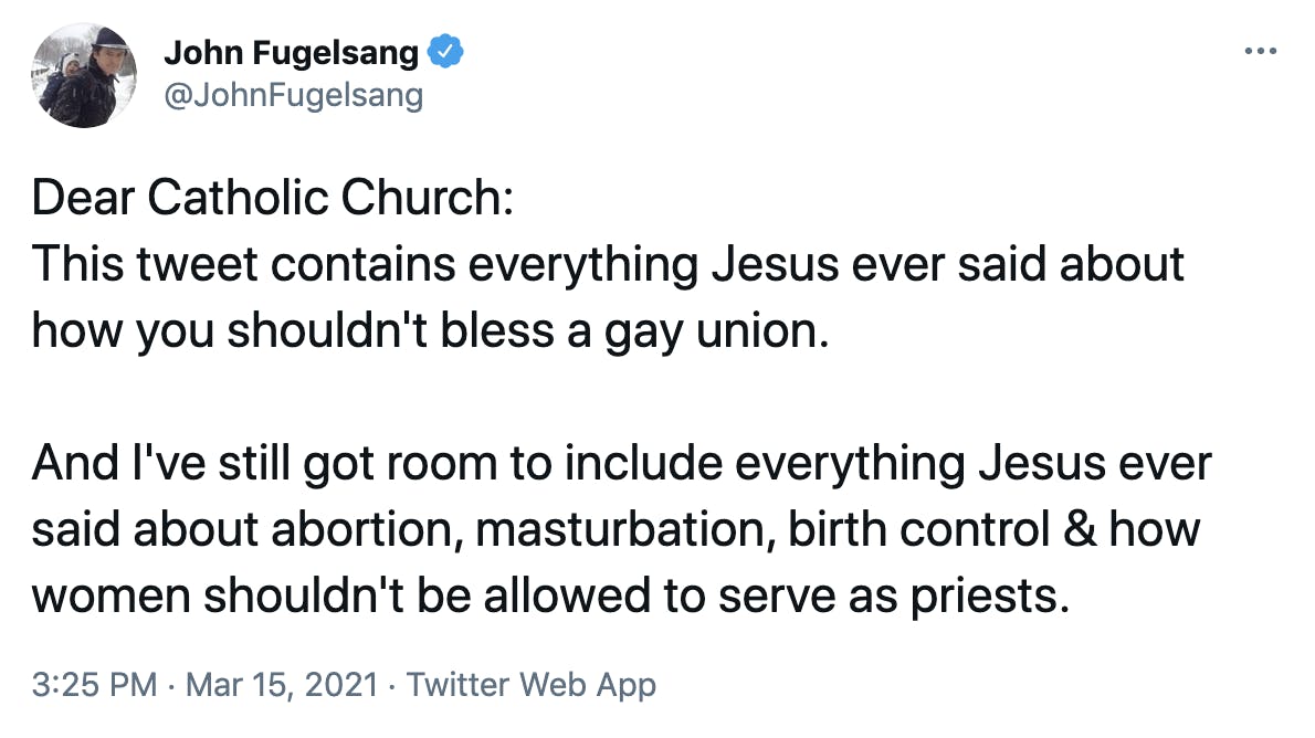 Dear Catholic Church: This tweet contains everything Jesus ever said about how you shouldn't bless a gay union. And I've still got room to include everything Jesus ever said about abortion, masturbation, birth control & how women shouldn't be allowed to serve as priests.