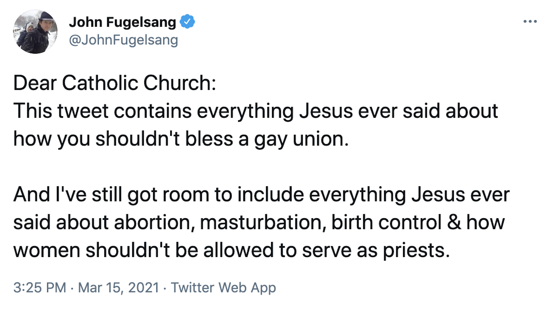 Dear Catholic Church: This tweet contains everything Jesus ever said about how you shouldn't bless a gay union.  And I've still got room to include everything Jesus ever said about abortion, masturbation, birth control & how women shouldn't be allowed to serve as priests.