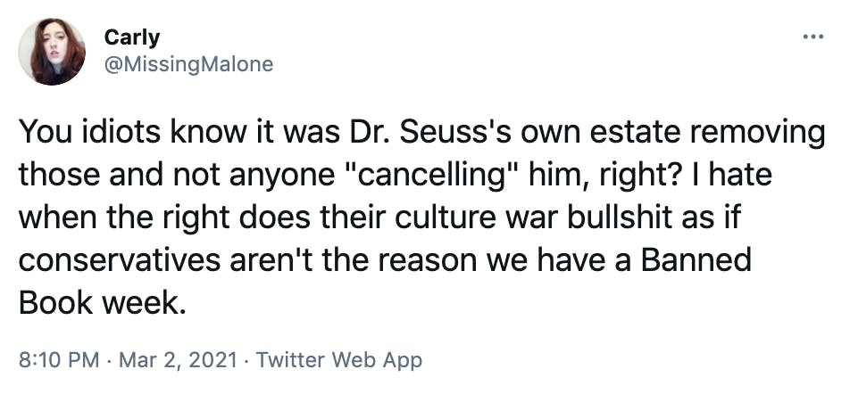 You idiots know it was Dr. Seuss's own estate removing those and not anyone 'cancelling' him, right? I hate when the right does their culture war bullshit as if conservatives aren't the reason we have a Banned Book week.