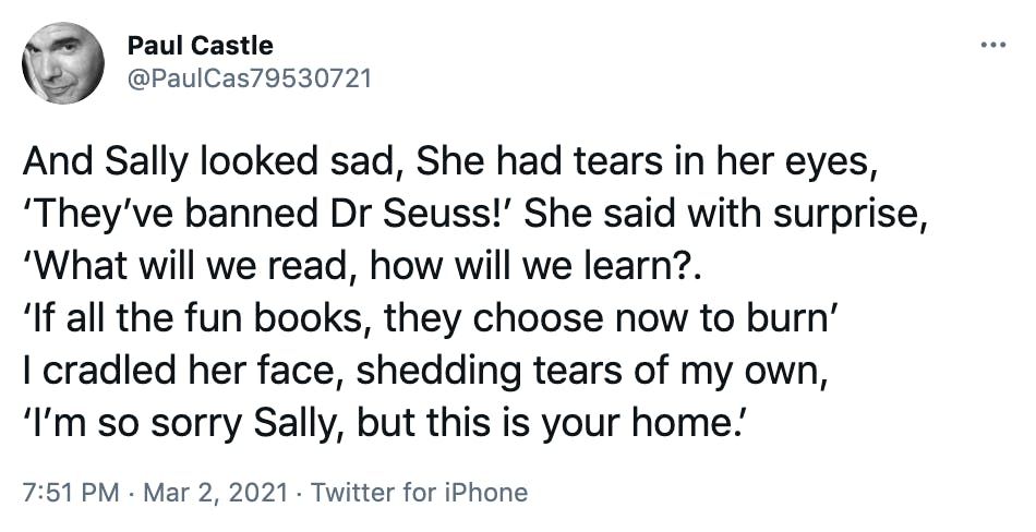 And Sally looked sad, She had tears in her eyes, ‘They’ve banned Dr Seuss!’ She said with surprise, ‘What will we read, how will we learn?. ‘If all the fun books, they choose now to burn’ I cradled her face, shedding tears of my own, ‘I’m so sorry Sally, but this is your home.’