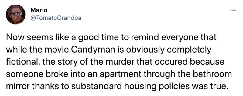 Now seems like a good time to remind everyone that while the movie Candyman is obviously completely fictional, the story of the murder that occured because someone broke into an apartment through the bathroom mirror thanks to substandard housing policies was true.