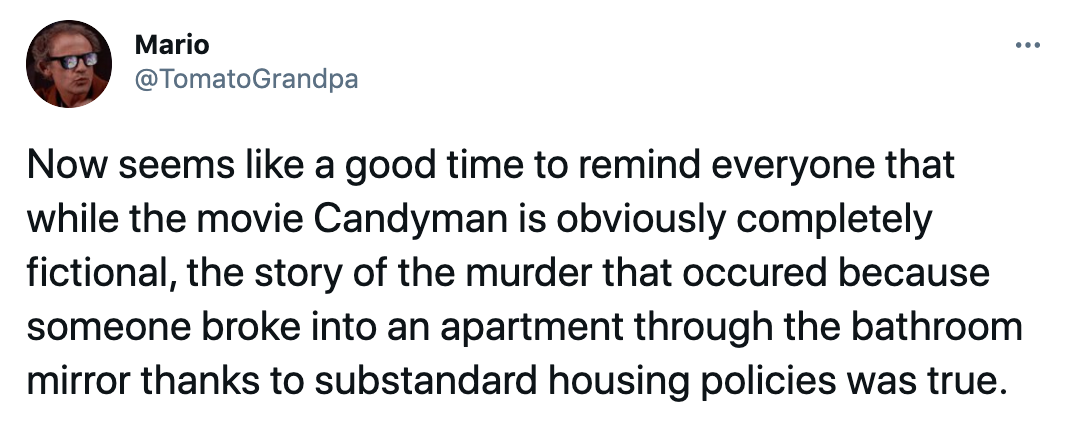 Now seems like a good time to remind everyone that while the movie Candyman is obviously completely fictional, the story of the murder that occured because someone broke into an apartment through the bathroom mirror thanks to substandard housing policies was true.