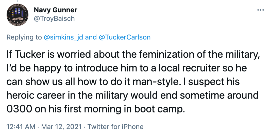 If Tucker is worried about the feminization of the military, I’d be happy to introduce him to a local recruiter so he can show us all how to do it man-style. I suspect his heroic career in the military would end sometime around 0300 on his first morning in boot camp.