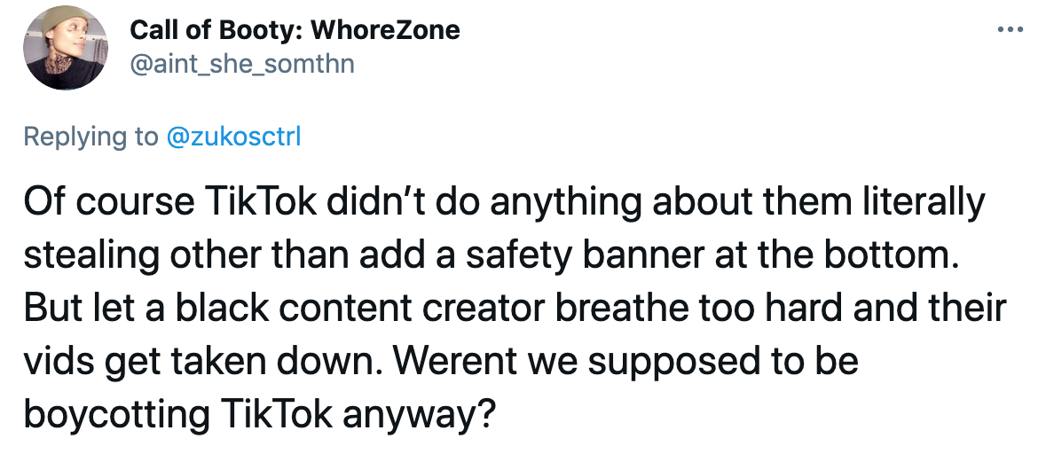 Of course TikTok didn’t do anything about them literally stealing other than add a safety banner at the bottom. But let a black content creator breathe too hard and their vids get taken down. Werent we supposed to be boycotting TikTok anyway?