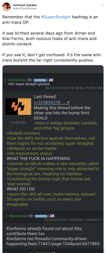 "Remember that the #SuperStraight hashtag is an anti-trans OP. It was birthed several days ago from 4chan and Kiwi Farms, both noxious holes of anti-trans and disinfo content. If you see it, don’t get confused. It’s the same anti-trans bullshit the far-right consistently pushes." screenshot of a 4Chan post saying "Making this thread before the other hits the bump limit GOAL > drive a wedge between trannies and other fag groups >redpill Zoomers >Use the left's tactics against themselves, call them bigots for not accepting super straights >Shitpost on social media >Hit mainstream status WHAT THE FUCK IS HAPPENING >Zoomer on TikTok makes a new sexuality known as super straight meaning one is only attracted to the biological sex, meaning no trannies >countering the tranny logic that troons are "real women" WHAT DO I DO >spam this shit all over, make memes, retweet SS agents on Twitter, post on every site imaginable