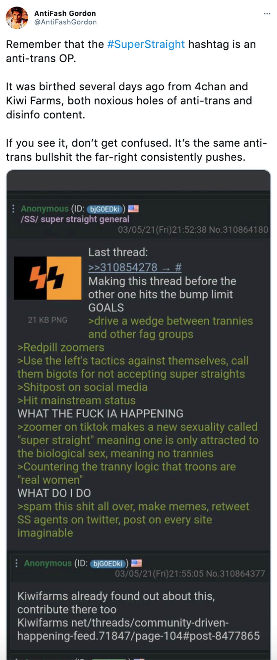 'Remember that the #SuperStraight hashtag is an anti-trans OP. It was birthed several days ago from 4chan and Kiwi Farms, both noxious holes of anti-trans and disinfo content. If you see it, don’t get confused. It’s the same anti-trans bullshit the far-right consistently pushes.' screenshot of a 4Chan post saying 'Making this thread before the other hits the bump limit GOAL ></img> drive a wedge between trannies and other fag groups >redpill Zoomers >Use the left's tactics against themselves, call them bigots for not accepting super straights >Shitpost on social media >Hit mainstream status WHAT THE FUCK IS HAPPENING >Zoomer on TikTok makes a new sexuality known as super straight meaning one is only attracted to the biological sex, meaning no trannies >countering the tranny logic that troons are 'real women' WHAT DO I DO >spam this shit all over, make memes, retweet SS agents on Twitter, post on every site imaginable