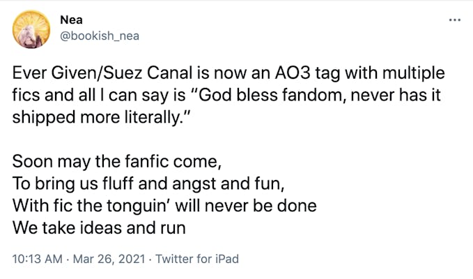 Ever Given/Suez Canal is now an AO3 tag with multiple fics and all I can say is “God bless fandom, never has it shipped more literally.”  Soon may the fanfic come, To bring us fluff and angst and fun, With fic the tonguin’ will never be done We take ideas and run